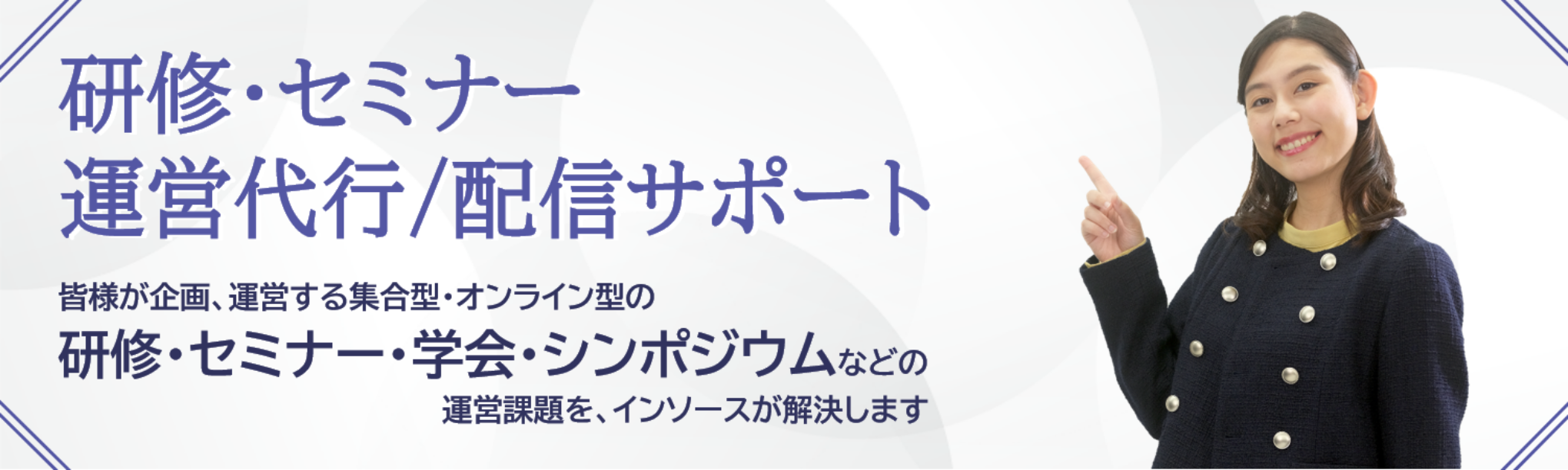研修・セミナー運営代行/配信サポート 皆様が企画、運営する集合型・オンライン型の研修・セミナー・学会・シンポジウムなどの運営課題を、インソースが解決します